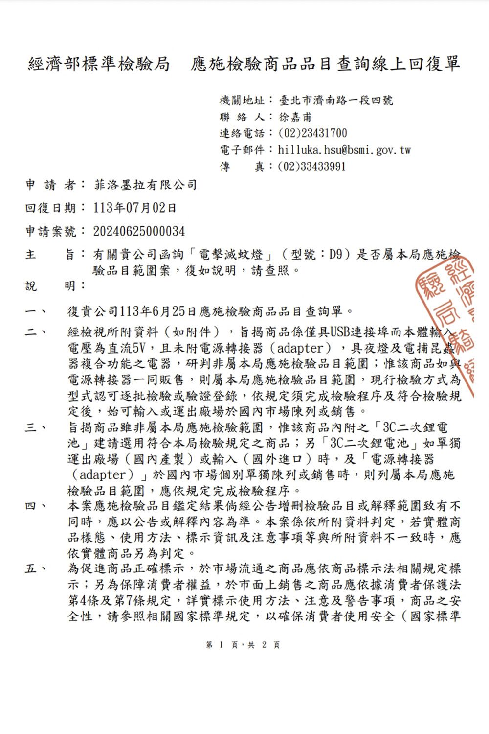 經濟部標準檢驗局應施檢驗商品品目查詢線上回復單機關地址: 臺北市濟南路一段四號聯 絡 人:徐嘉甫連絡電話:(02)23431700電子郵件:hilluka.hsu@bsmi.gov.tw傳真:(02)33433991申請者: 菲洛墨拉有限公司回復日期: 3年07月02日申請案號:20240625000034旨:有關貴公司函詢電擊滅蚊燈(型號:D9)是否屬本局應施檢驗品目範圍案,復如說明,請查照。說 明:11三、四、五、復貴公司113年6月25日應施檢驗商品品目查詢單。經檢視所附資料(如附件),旨揭商品係僅具USB連接埠而本體輸奇電壓為直流5V,且未附電源轉接器(adapter),具夜燈及電捕昆蟲器複合功能之電器,研判非屬本局應施檢驗品目範圍;惟該商品如與電源轉接器一同販售,則屬本局應施檢驗品目範圍,現行檢驗方式為型式認可逐批檢驗或驗證登錄,依規定須完成檢驗程序及符合檢驗規定後,始可輸入或運出廠場於國內市場陳列或銷售。旨揭商品雖非屬本局應施檢驗範圍,惟該商品內附之3C二次電池建請選用符合本局檢驗規定之商品;另3C二次鋰電池如單獨運出廠場(國內產製)或輸入(國外進口)時,及電源轉接器(adapter)」於國內市場個別單獨陳列或銷售時,則列屬本局應施檢驗品目範圍,應依規定完成檢驗程序。本案應施檢驗品目鑑定結果倘經公告增刪檢驗品目或解釋範圍致有不同時,應以公告或解釋內容為準。本案係依所附資料判定,若實體商品樣態、使用方法、標示資訊及注意事項等與所附資料不一致時,應依實體商品另為判定。為促進商品正確標示,於市場流通之商品應依商品標示法相關規定標示;另為保障消費者權益,於市面上銷售之商品應依據消費者保護法第4條及第7條規定,詳實標示使用方法、注意及警告事項,商品之安全性,請參照相關國家標準規定,以確保消費者使用安全(國家標準第1 頁,共2頁