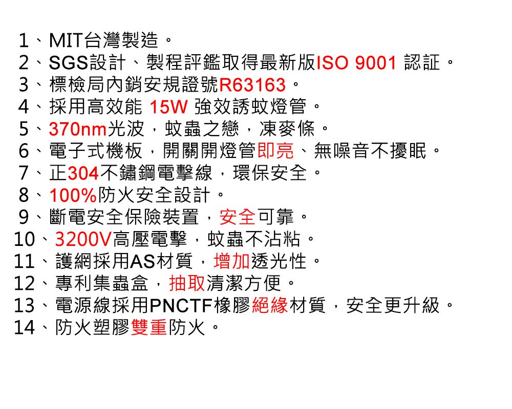 1、MIT台灣製造。2、SGS設計、製程評鑑取得最新版ISO 9001 認証。3、標檢局內銷安規證號R63163。4、採用高效能 15W 強效誘蚊燈管。5、370nm光波,蚊蟲之戀,凍麥條。6、電子式機板,開關開燈管即亮、無噪音不擾眠。7、正304不鏽鋼電擊線,環保安全。8、100%防火安全設計。9、斷電安全保險裝置,安全可靠。10、3200V高壓電擊,蚊蟲不沾粘。11、護網採用AS材質,增加透光性。12、專利集蟲盒,抽取清潔方便。13、電源線採用PNCTF橡膠絕緣材質,安全更升級。14、防火塑膠雙重防火。