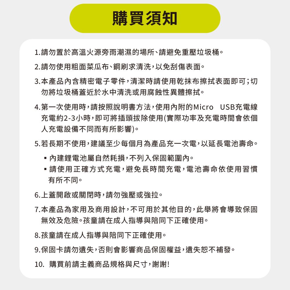 購買須知1.請勿置於高溫火源旁雨潮濕的場所、請避免重壓垃圾桶。2.請勿使用粗面菜瓜布、鋼刷求清洗,以免刮傷表面。3.本產品內含精密電子零件,清潔時請使用乾抹布擦拭表面即可;切勿將垃圾桶蓋近於水中清洗或用腐蝕性異體擦拭。4.第一次使用時,請按照說明書方法,使用內附的Micro USB充電線充電約2-3小時,即可將插頭拔除使用(實際功率及充電時間會依個人充電設備不同而有所影響)。5.若長期不使用,建議至少每個月為產品充一次電,以延長電池壽命。內建鋰電池屬自然耗損,不列入保固範圍內。請使用正確方式充電,避免長時間充電,電池壽命依使用習慣有所不同。6.上蓋開啟或關閉時,請勿強壓或強拉。7.本產品為家用及商用設計,不可用於其他目的,此舉將會導致保固無效及危險。孩童請在成人指導與陪同下正確使用。8.孩童請在成人指導與陪同下正確使用。9.保固卡請勿遺失,否則會影響商品保固權益,遺失恕不補發。10.購買前請主義商品規格與尺寸,謝謝!