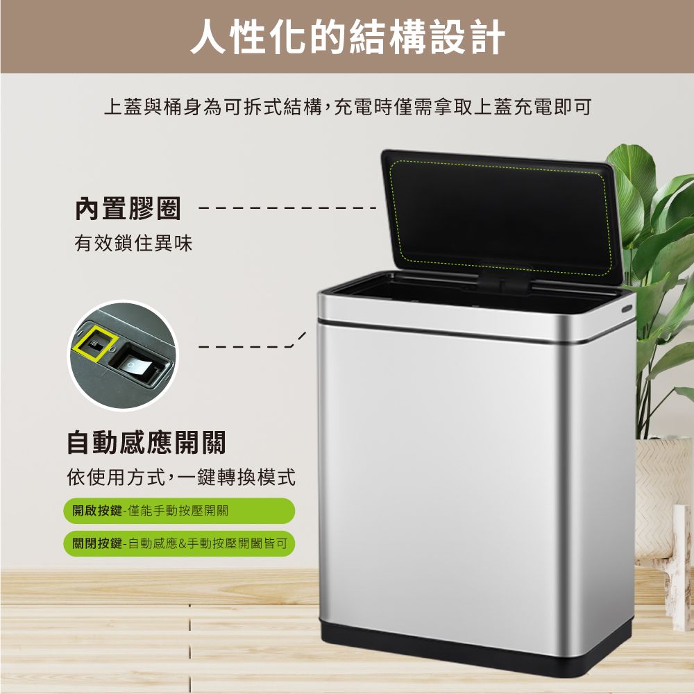 人性化的結構設計上蓋與桶身為可拆式結構,充電時僅需拿取上蓋充電即可內置膠圈有效鎖住異味自動感應開關依使用方式,一鍵轉換模式開啟按鍵-僅能手動按壓開關關閉按鍵-自動感應&手動按壓開關皆可