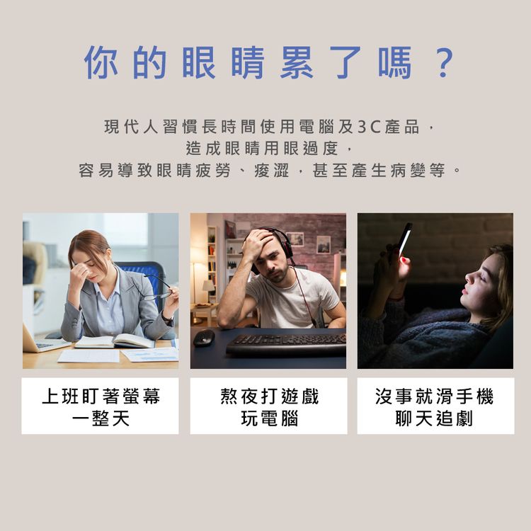 你的眼睛累了嗎?現代人習慣長時間使用電腦及3C產品,造成眼睛用眼過度,容易導致眼睛疲勞、,甚至產生病變等。上班盯著螢幕熬夜打遊戲沒事就滑手機一整天玩電腦聊天追劇