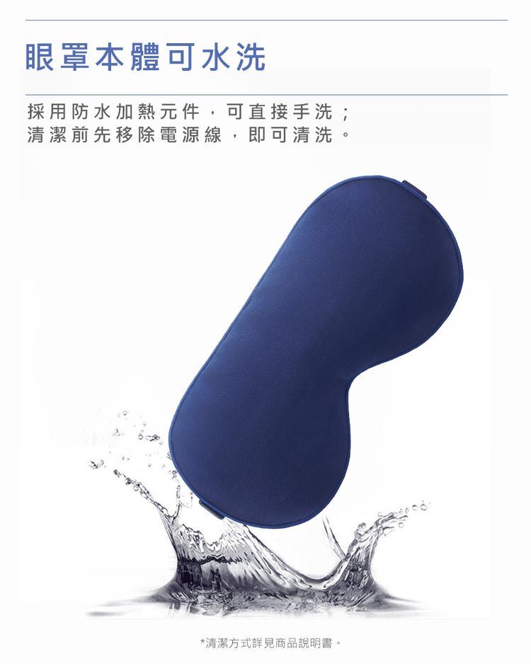 眼罩本體可水洗採用防水加熱元件,可直接手洗;清潔前先移除電源線,即可清洗。*清潔方式詳見商品說明書。