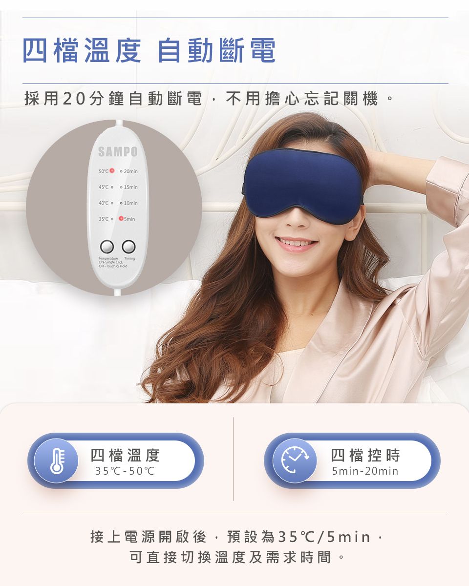 四檔溫度 自動斷電採用20分鐘自動斷電,不用擔心忘記關機SAMPO 20min45 140 10min 5minC Touch && Hold 四檔溫度35C50C四檔控時5min-20min接上電源開啟後,預設為35℃/5min,可直接切換溫度及需求時間。