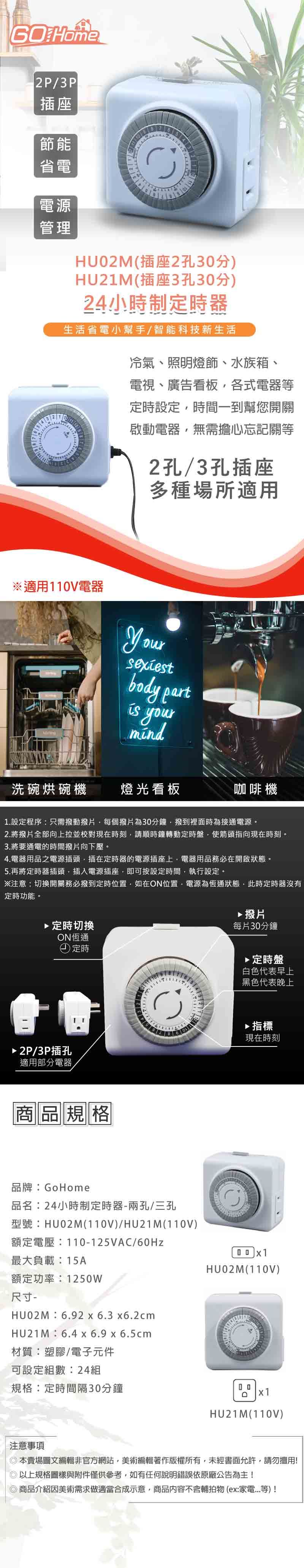 Home2P/3P插座節能省電電源管理HU2M(插座2孔3分)HU21M(插座3孔30分)24小時制定時器生活省電小幫手/智能科技新生活冷氣、照明燈飾、水族箱、電視、廣告看板各式電器等定時設定時間一到幫您開關啟動電器無需擔心忘記關等2孔/3孔插座多種場所適用※適用110V電器body part yourmind洗碗烘碗機燈光看板咖啡機1.設定程序:只需撥動撥片每個撥片為30分鐘撥到裡面時為接通電源。2.將撥片全部向上拉並校對現在時刻請順時鐘轉動定時盤使箭頭指向現在時刻。3.將要通電的時間撥片向下壓。4.電器用品之電源插頭插在定時器的電源插座上電器用品務必在開啟狀態。5.再將定時器插頭插入電源插座,即可按設定時間,執行設定。※注意:切換開關務必撥到定時位置,如在ON位置,電源為恆通狀態,此時定時器沒有定時功能。 定時切換ON恆通2P/3P插孔適用部分電器定時商品規格品牌:GoHome▶撥片每片30分鐘▶定時盤白色代表早上黑色代表晚上▶指標現在時刻品名:24小時制定時器兩孔/三孔型號:HU02M(110V)/HU21M(110V)額定電壓:110-125VAC/60Hz最大負載:15AHU02M(110V)額定功率:1250W尺寸-HUO2M:6.92x6.3x6.2cmHU21M:6.4 x 6.9 x 6.5cm材質:塑膠/電子元件可設定組數:24組規格:定時間隔30分鐘0 0x1注意事項HU21M(110V)本賣場圖文編輯非官方網站,美術編輯著作版權所有,未經書面允許,請勿擅用!以上規格圖樣與附件僅供參考,如有任何說明錯誤依原廠公告為主!商品介紹因美術需求做適當合成示意,商品內容不含輔拍物(ex:家電等)!