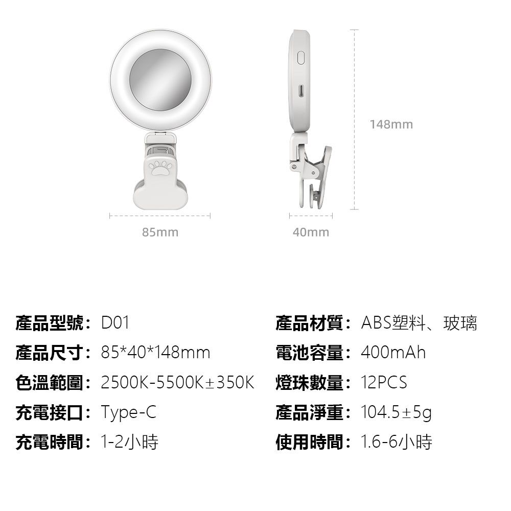 085mm40mm148mm產品型號:D01產品尺寸:85*40*148mm產品材質:ABS塑料、玻璃電池容量:400mAh色溫範圍:2500K-5500K±350K 燈珠數量:12PCS充電接口:Type-C充電時間:1-2小時產品淨重:104.5±5g使用時間:1.6-6小時