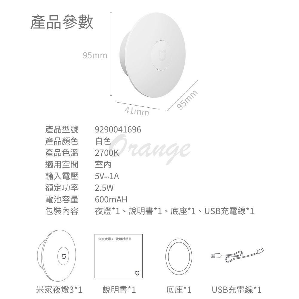 產品參數95mm95mm產品型號產品顏色產品色溫適用空間輸入電壓額定功率電池容量包裝內容白色41mm92900416962700K室內5V1A2.5W600mAH夜燈*1、說明書*1、底座*1、USB充電線*1米家夜燈3 使用說明書米家夜燈3*1說明書*1底座*1 USB充電線*1