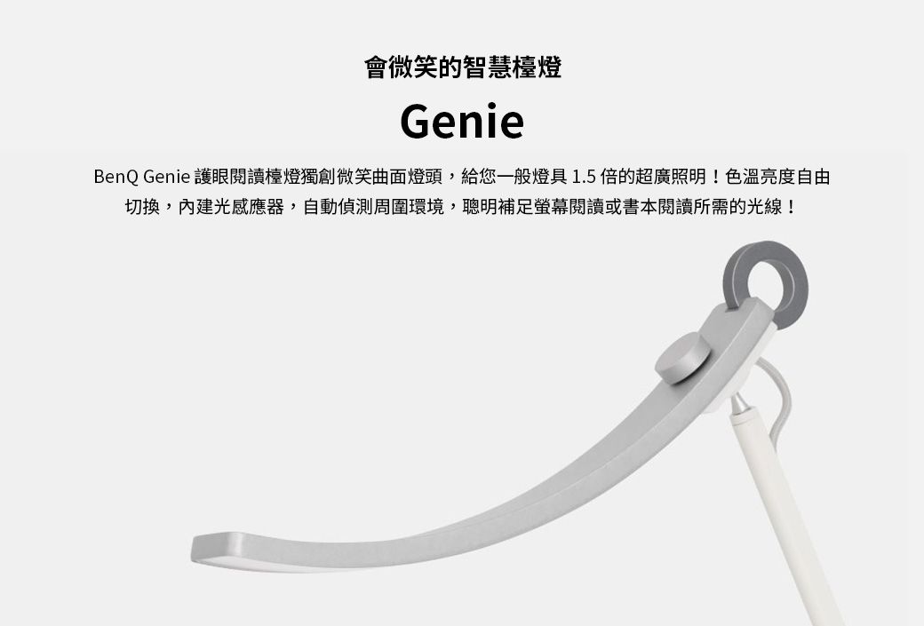 會微笑的智慧檯燈GenieBenQ Genie 護眼閱讀檯燈獨創微笑曲面燈頭,給您一般燈具1.5倍的超廣照明!色溫亮度自由切換,內建光感應器,自動偵測周圍環境,聰明補足螢幕閱讀或書本閱讀所需的光線!
