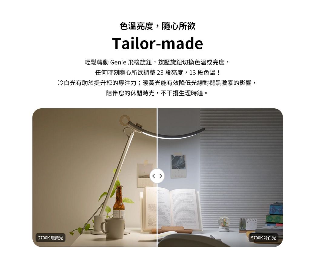 色溫亮度,隨心所欲Tailor-made輕鬆轉動 Genie 飛梭旋鈕,按壓旋鈕切換色溫或亮度,任何時刻隨心所欲調整23段亮度,13 段色溫!冷白光有助於提升您的力;暖黃光能有效降低光線對褪黑激素的影響,陪伴您的休閒時光,不干擾生理時鐘。2700K暖黃光 5700K冷白光