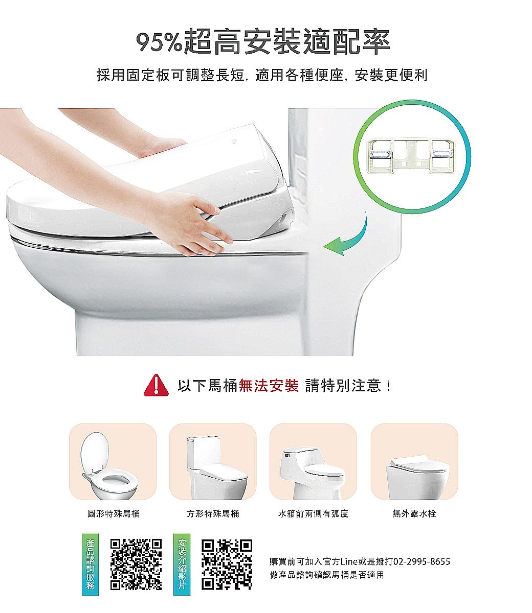 95%超高適配率採用固定板可調整長短, 各種便座,安裝更便利以下馬桶無法安裝 請特別注意!圓形特殊馬桶方形特殊馬桶水箱前兩側有弧度無外露水栓安裝購買前可加入官方Line或是撥打02-2995-8655做產品諮詢確認馬桶是否適用