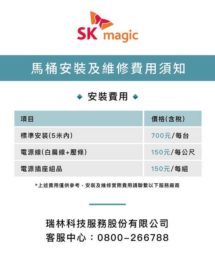 SK magic馬桶安裝及維修費用須知項目標準安装(5米)電源線(白扁線+壓條)電源插座組品安裝費用價格(含稅)700元/每台150元/每公尺150元/每組*上述費用僅供參考,安裝及維修實際費用請聯繫以下服務廠商瑞林科技服務股份有限公司客服中心:0800-266788