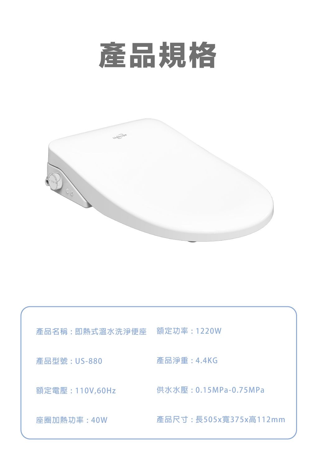 產品規格產品名稱:即熱式溫水洗淨便座 額定功率:1220W產品型號:US-880產品淨重:4.4KG額定電壓:110V,60Hz供水水壓:0.15MPa-0.75MPa座圈加熱功率:40W產品尺寸:長505x寬375x高112mm