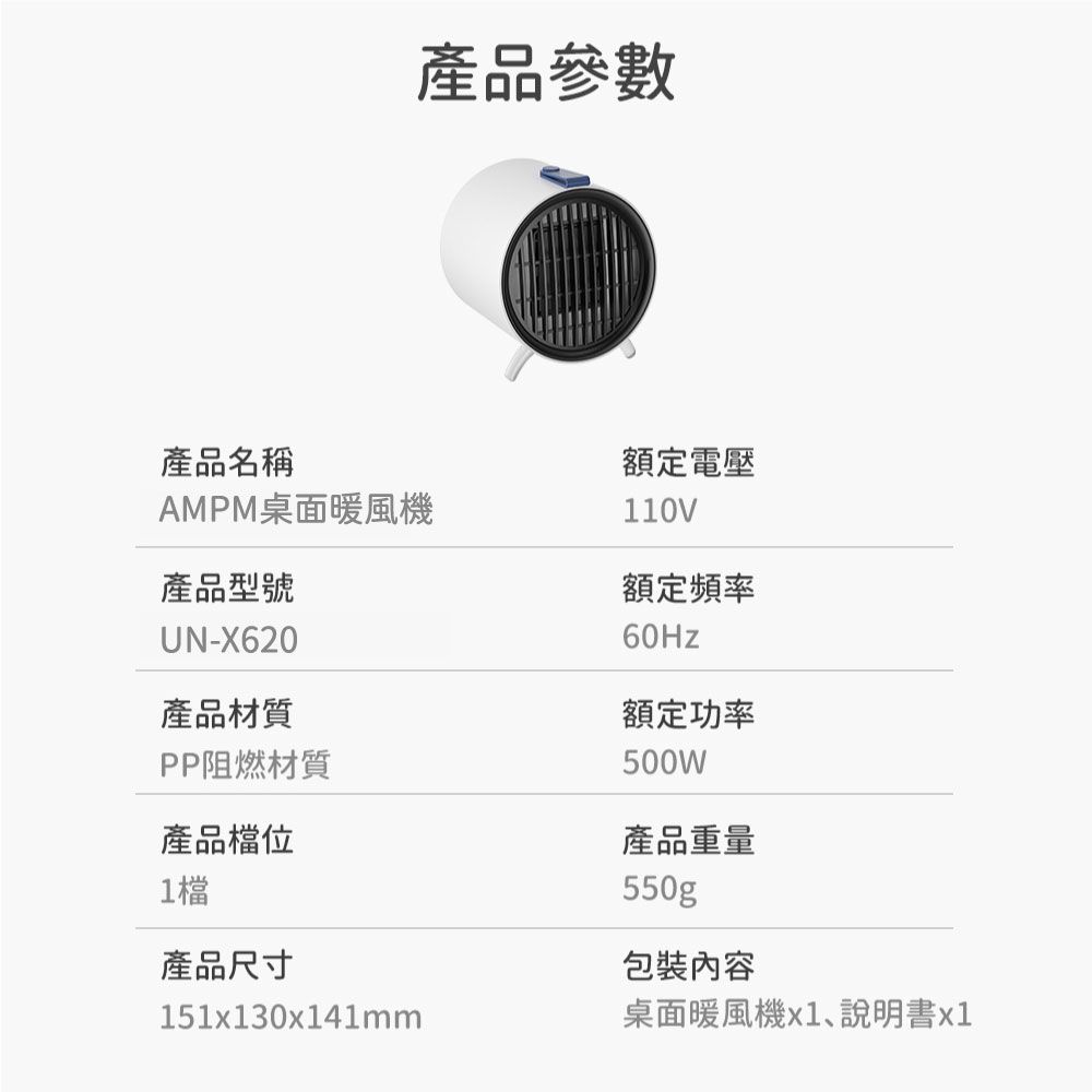產品參數產品名稱額定電壓AMPM桌面暖風機產品型號UN-X620產品材質PP阻燃材質產品檔位1檔產品尺寸110V額定頻率額定功率500W產品重量550gp包裝內容151x130x141mm桌面暖風機x1、說明書x1