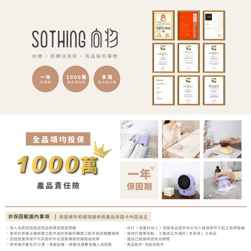 SOTHING 向物,即嚮往美好、有品味的事物一年1000萬多項保固期產品責任險商品設計獎全品項均投保1000萬產品責任險一年保固期BDDMuseum非保固範圍內事項 | 保固條件和細項請依照產品保固卡內容為主人為原因而造成商品故障或瑕疵問題使用非原廠主機搭贈之配件或非原廠所購買之配件造成機體損壞因過度使用或不可抗拒的外在因素導致的損毀或故障使用後所產生的污漬、表面刮傷、擠壓及撞擊皆屬人為因素自行(或委託他人)改裝商品或非本公司人員檢修所引起之故障毀損使用於營業地點、工廠或公共場所(非家用)之商品產品已超過保固有效期限·商品配件、消耗性配件