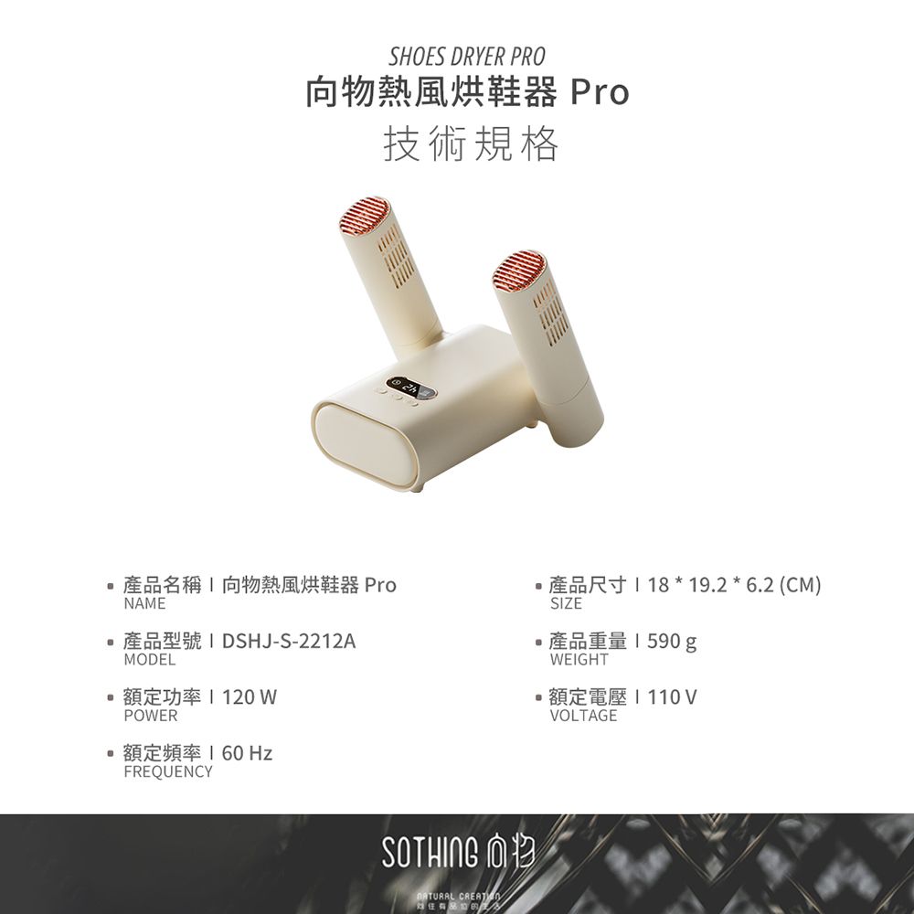 SHOES DRYER PRO向物熱風烘鞋器 Pro技術規格產品名稱向物熱風烘鞋器 ProNAEDSHJ-S-2212AMODEL額定功率 120 SIZER18 19.2  6.2 (CM)產品重量1590gWEIGHT額定電壓110VVOLTAGEPOWER 額定頻率  HzFREQUENCYSOTHING M CREAT