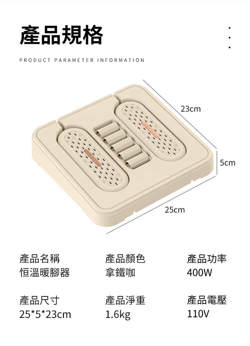 產品規格PROUCT PARAMETER INFORMATIOND23cm25cm5cm產品名稱恒溫暖腳器產品顏色拿鐵咖產品功率400W產品尺寸產品淨重產品電壓25*5*23cm1.6kg110V