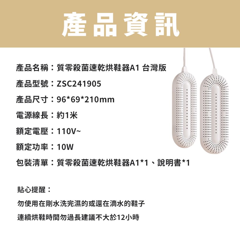 產品資訊產品名稱:質殺菌速乾烘鞋器A1 台灣版產品型號:ZSC241905產品尺寸:96*69*210mm電源線長:約1米額定電壓:110V~額定功率:10W包裝清單:質零殺菌速乾烘鞋器A1*1、說明書*1貼心提醒:勿使用在剛水洗完濕的或還在滴水的鞋子連續烘鞋時間勿過長建議不大於12小時