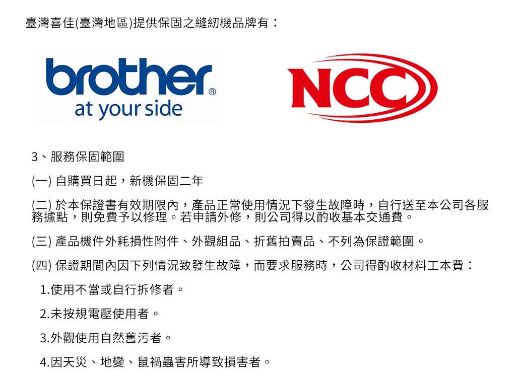 臺灣喜佳(臺灣地區)提供保固之縫紉機品牌有:brother®at your side3服務保固範圍(一) 自購買日起,新機保固二年NCC(二) 於本保證書有效期限內,產品正常使用情況下發生故障時,自行送至本公司各服務據點,則免費予以修理。若申請外修,則公司得以酌收基本交通費。(三)產品機件外耗損性附件、外觀組品、折舊拍賣品、不列為保證範圍。(四) 保證期間內因下列情況致發生故障,而要求服務時,公司得酌收材料工本費:1.使用不當或自行拆修者。2.未按規電壓使用者。3.外觀使用自然舊污者。4.因天災、地變、鼠蟲害所導致損害者。