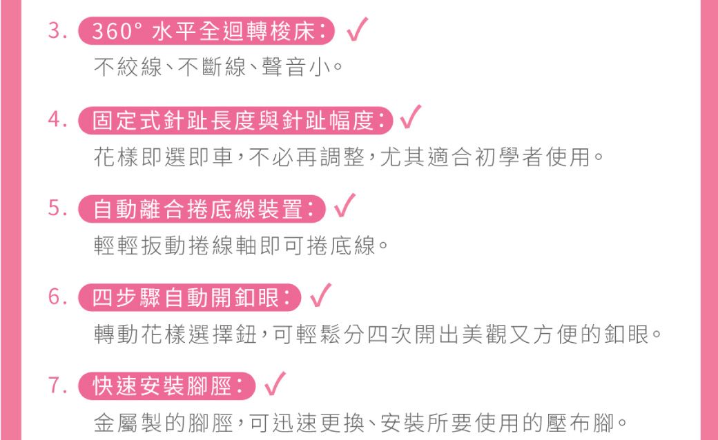 360°水平全迴轉梭床不絞線、不斷線、聲音小。4. 固定式針趾長度與針趾幅度:花樣即選即車,不必再調整,尤其適合初學者使用。5. 自動離合捲底線裝置:輕輕扳動捲線軸即可捲底線。6.四步驟自動開釦眼:轉動花樣選擇鈕,可輕鬆分四次開出美觀又方便的釦眼。 快速安裝腳脛:金屬製的腳脛,可迅速更換、安裝所要使用的壓布腳。