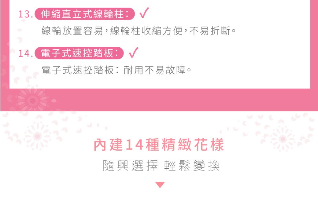 13.伸縮直立式線輪柱:線輪放置容易,線輪柱收縮方便,不易折斷。14. 電子式速控踏板:電子式速控踏板:耐用不易故障。內建14種精緻花樣隨興選擇輕鬆變換