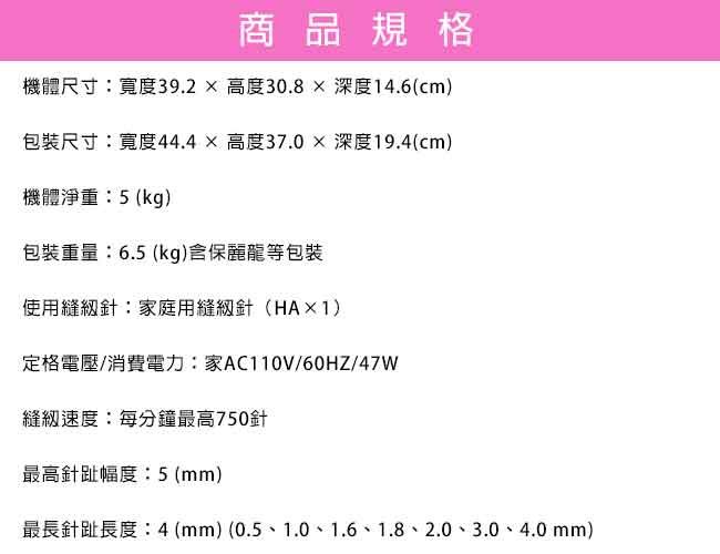 商品規格機體尺寸寬度39.2高度30.8 深度14.6(cm)包裝尺寸寬度44.4高度37.0深度19.4(cm)機體淨重:5(kg)包裝重量:6.5(kg)含保麗龍等包裝使用針:家庭用縫紉針(HA×1)定格電壓/消費電力:家AC110V/60HZ/47W縫紉速度:每分鐘最高750針最高針趾幅度 (mm)最長針趾長度:4(mm)(0.5、1.0、1.6、1.8、2.0、3.0、4.0mm)