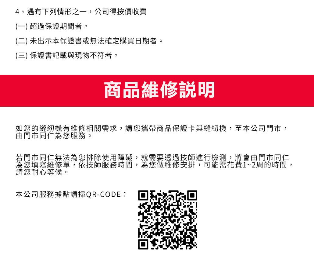 4、遇有下列情形之一,公司得按價收費(一) 超過保證期間者。(二) 未出示本保證書或無法確定購買日期者。(三) 保證書記載與現物不符者。商品維修說明如您的縫紉機有維修相關需求,請您攜帶商品保證卡與縫紉機,至本公司門市,由門市同仁為您服務。若門市同仁無法為您排除使用障礙,就需要透過技師進行檢測,將會由門市同仁為您填寫維修單,依技師服務時間,為您做維修安排,可能需花費1~2周的時間,請您耐心等候。本公司服務據點請掃QR-CODE