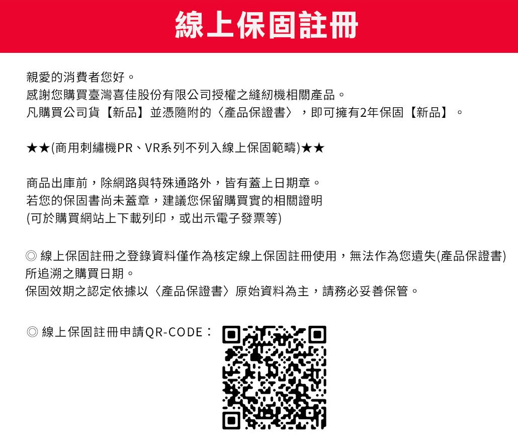 線上保固註冊親愛的消費者您好。感謝您購買臺灣喜佳股份有限公司授權之縫紉機相關產品。凡購買公司貨【新品】並憑隨附的產品保證書〉 即可擁有2年保固【新品】。(商用刺繡機PR、VR系列不列入線上保固範疇★★商品出庫前,除網路與特殊通路外,皆有蓋上日期章。若您的保固書尚未蓋章,建議您保留購買實的相關證明(可於購買網站上下載列印,或出示電子發票等) 線上保固註冊登錄資料僅作為核定線上保固註冊使用,無法作為您遺失(產品保證書)所追溯之購買日期。保固效期之認定依據以產品保證書原始資料為主,請務必妥善保管。 線上保固註冊申請QR-CODE: