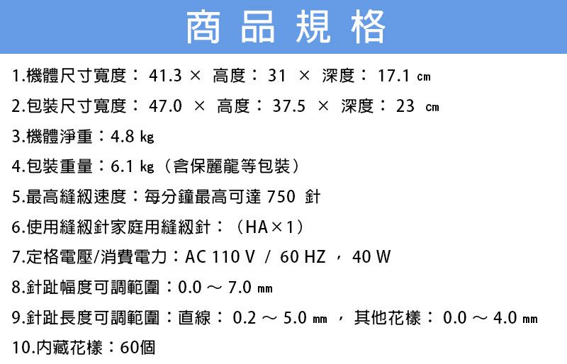 商品規格1.機體尺寸寬度:41.3 高度:31  深度: 17.1 2.包裝尺寸寬度: 47.0  高度:37.5  深度: 23 cm3.機體淨重:4.8 kg4.包裝重量:6.1 kg(含保麗龍等包裝)5.最高縫級速度:每分鐘最高可達 750 針6.使用針家庭用縫紉針:(HA×1)7.定格電壓/消費電力:/, 40 W8.針趾幅度可調範圍:0.0~7.0 9.針趾長度可調範圍:直線:0.2 ~ 5.0 其他花樣:0.0~4.0 10.花樣:60個