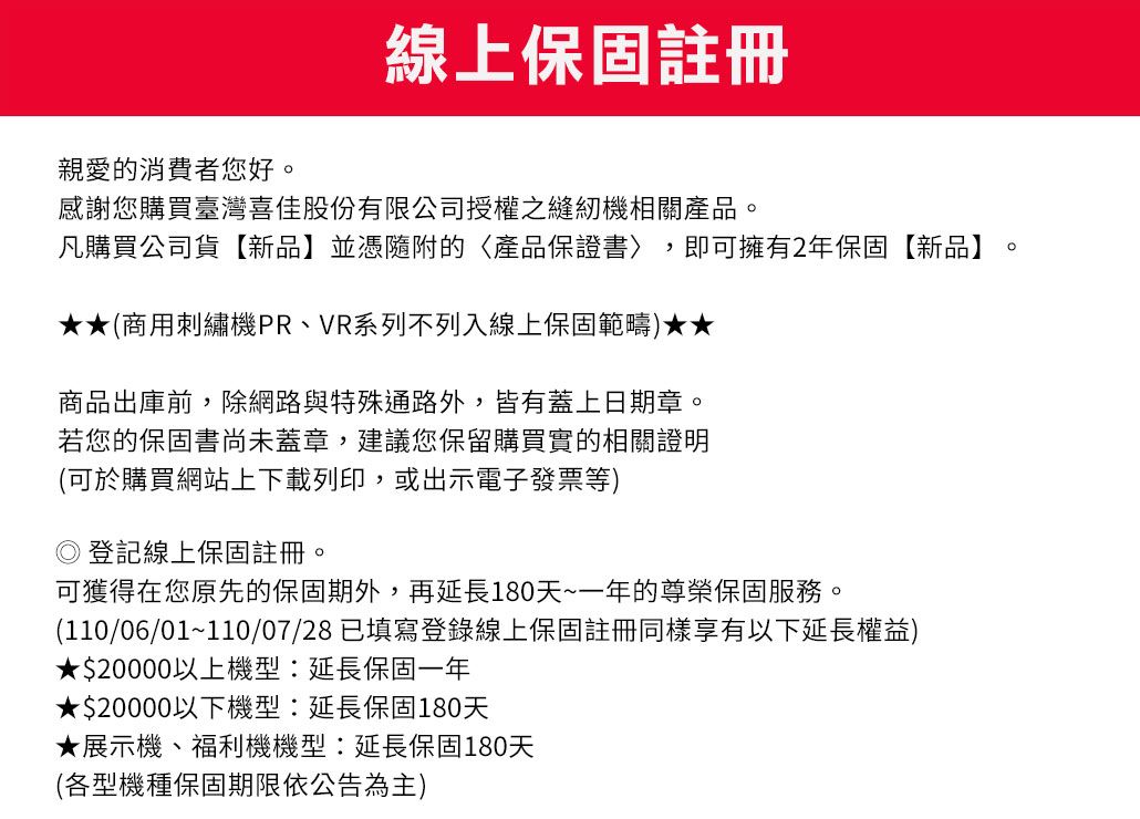 線上保固註冊親愛的消費者您好。感謝您購買臺灣佳股份有限公司授權之縫紉機相關產品。凡購買公司貨【新品】並憑隨附的產品保證書〉 即可擁有2年保固【新品】。(商用刺繡機PR、VR系列不列入線上保固範疇)★★商品出庫前,除網路與特殊通路外,皆有蓋上日期章。若您的保固書尚未蓋章,建議您保留購買實的相關證明(可於購買網站上下載列印,或出示電子發票等) 登記線上保固註冊。可獲得在您原先的保固期外,再延長180天~一年的尊榮保固服務。(110/06/01~110/07/28已填寫登錄線上保固註冊同樣享有以下延長權益)★$20000以上機型:延長保固一年★$20000以下機型:延長保固180天★展示機、福利機機型:延長保固180天(各型機種保固期限依公告為主)