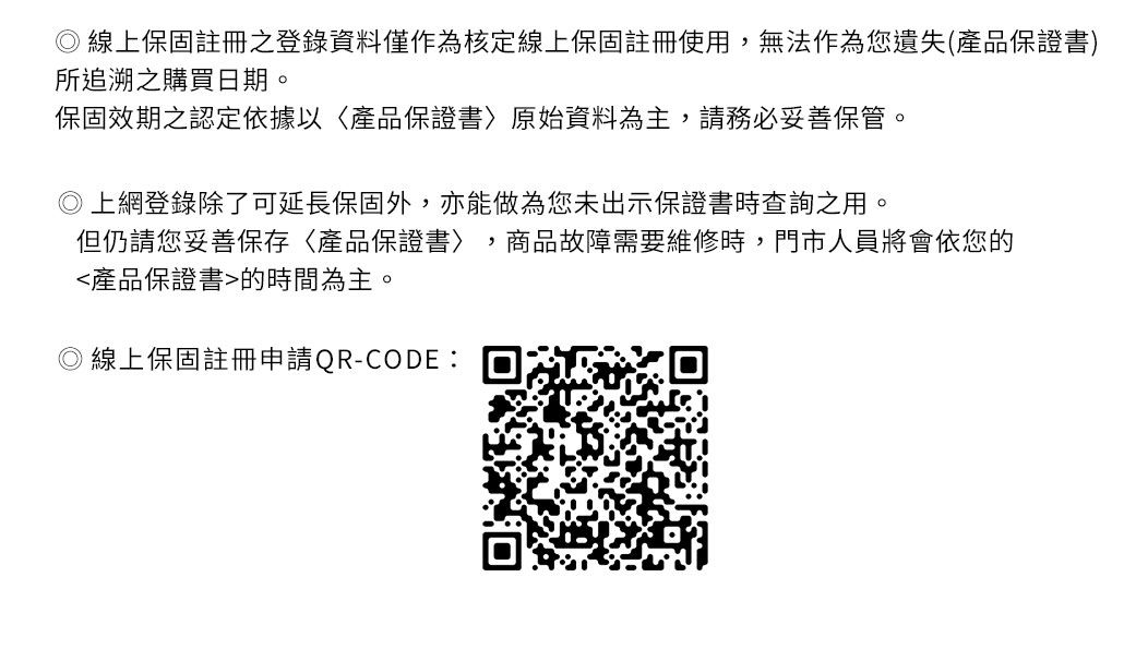 線上保固註冊登錄資料僅作為核定線上保固註冊使用,無法作為您遺失(產品保證書)所追溯之購買日期。保固效期之認定依據以產品保證書原始資料為主,請務必妥善保管。登錄除了可延長保固外,亦能做為您未出示保證書時查詢之用。但仍請您妥善保存產品保證書,商品故障需要維修時,門市人員將會依您的產品保證書的時間為主。線上保固註冊申請QR-CODE