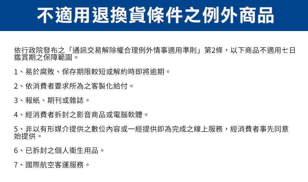 不適用退換貨條件例外商品依行政院發布之「通訊交易解除權合理例外情事適用準則」第2條,以下商品不適用七日鑑賞期之保障範圍。1、易於腐敗、保存期限較短或解約時即將逾期。2、依消費者要求所為之客製化給付。3、報紙、期刊或雜誌。4、經消費者拆封之影音商品或電腦軟體。5、非以有形媒介提供之或一經提供即為完成之線上服務,經消費者事先同意始提供。6、已拆封之個人衛生用品。7、國際航空客運服務。