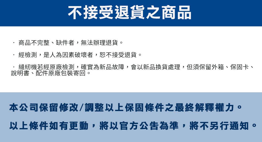 不接受退貨之商品商品不完整、缺件者,無法辦理退貨。經檢測,是人為因素破壞者,恕不接受退貨。縫紉機若經原廠檢測,確實為新品故障,會以新品換貨處理,但須保留外箱、保固卡、說明書、配件原廠包裝寄回。本公司保留修改/調整以上保固條件之最終解釋權力。以上條件如有更動,將以官方公告為準,將不另行通知。