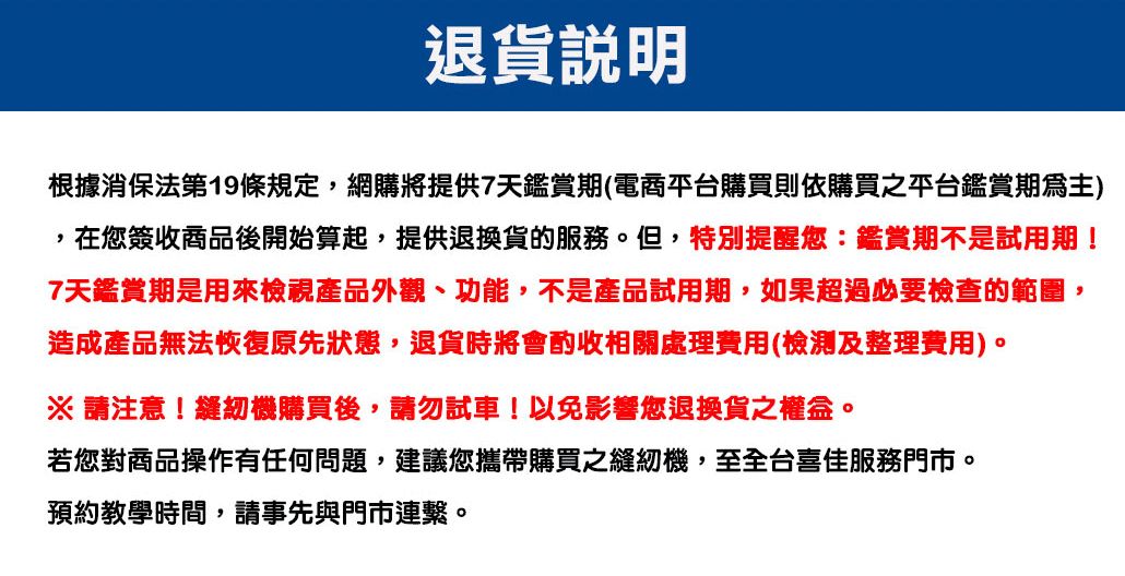 退貨根據消保法第19條規定,網購將提供7天鑑賞期(電商平台購買則依購買之平台鑑賞期)在您簽收商品後開始算起,提供退換貨的服務。但,特別提醒您:鑑賞期不是試用期!7天鑑賞期是用來檢視產品外觀、功能,不是產品試用期,如果超過必要檢查的範圍,造成產品無法恢復原先狀態,退貨時將會酌收相關處理費用(檢測及整理費用)。※ 請注意!縫紉機購買後,請勿試車!以免影響您退換貨之權益。若您對商品操作有任何問題,建議您攜帶購買之縫紉機,至全台喜佳服務門市。預約教學時間,請事先與門市連繫。