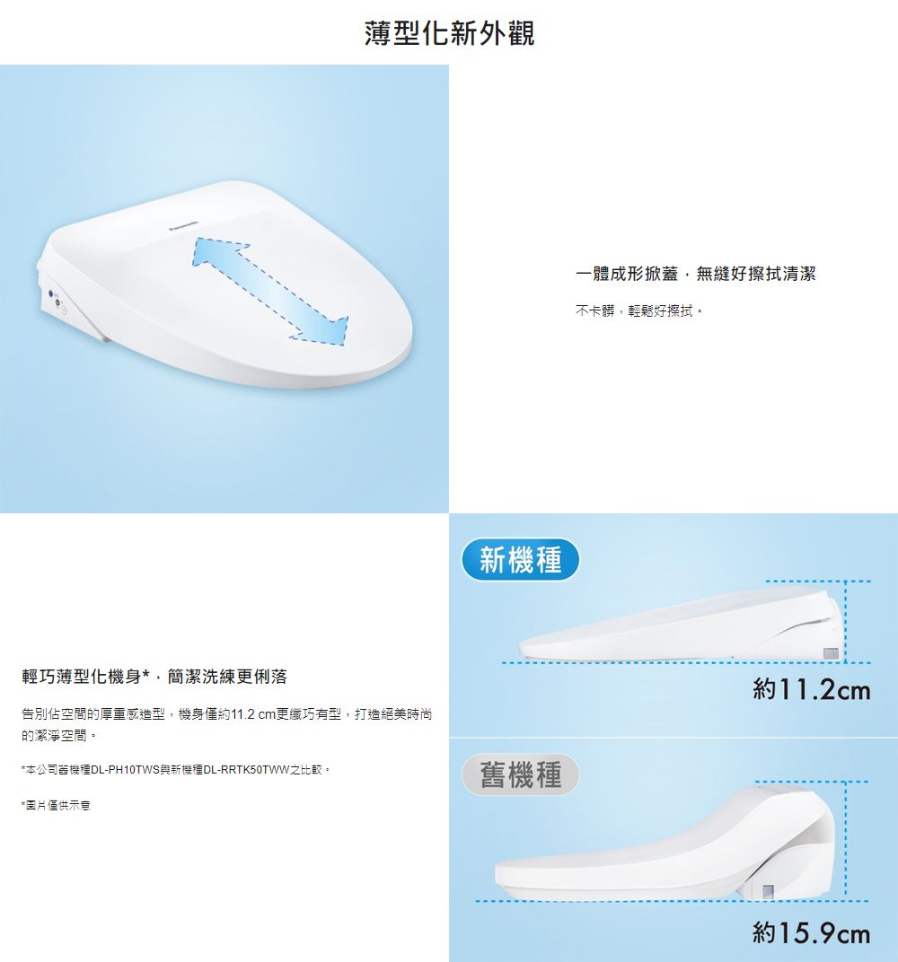 薄型化新外觀輕巧薄型化機身*簡潔洗練更俐落告別佔空間的厚重感造型機身僅約11.2 cm更纖巧有型,打造絕美時尚的潔淨空間。*本公司機種DL-PH10TWS與新機種DL-RRTK50TWW之比較。*圖片僅供示意新機種一體成形掀蓋,無縫好擦拭清潔不卡髒,輕鬆好擦拭。約11.2cm舊機種約15.9cm