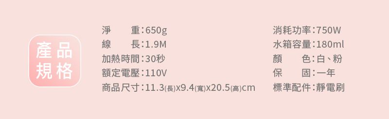 淨重:650g產品線長:1.9M加熱時間:30秒規格額定電壓:110V消耗功率:750W水箱容量:180ml顏 色:白、粉保 固:一年商品尺寸:11.3(長x9.4()x20.5(高)標準配件:靜電刷