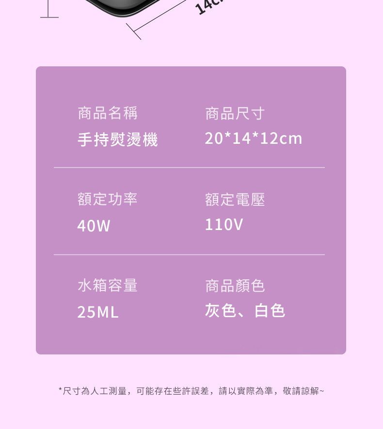 14商品名稱手持熨燙機商品尺寸20*14*12cm額定功率額定電壓40W110V水箱容量商品顏色25ML灰色、白色*尺寸為人工測量,可能存在些許誤差,請以實際為準,敬請諒解~