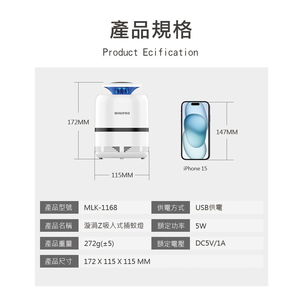 172MM產品規格Product EcificationMINIPROiPhone 15115MM147MM產品型號 MLK-1168供電方式USB供電產品名稱 漩渦Z吸入式捕蚊燈額定功率5W產品重量272g(±5)額定電壓DC5V/1A產品尺寸172  115  115 MM