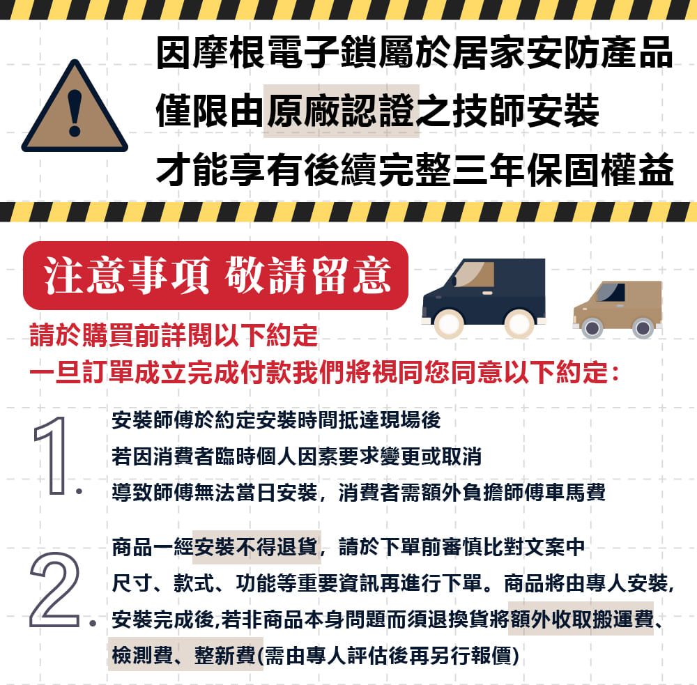 因摩根電子鎖屬於居家安防產品僅限由原廠認證之技師安裝才能享有後續完整三年保固權益注意事項 敬請留意請於購買前詳閱以下約定一旦訂單成立完成付款我們將視同您同意以下約定:安裝師傅於約定安裝時間抵達現場後1若因消費者臨時個人因素要求變更或取消導致師傅無法當日安裝,消費者需額外負擔師傅車馬費商品一經安裝不得退貨,請於下單前審慎比對文案中2.尺寸、款式、功能等重要資訊再進行下單。商品將由專人安裝,安裝完成後,若非商品本身問題而須退換貨將額外收取搬運費、檢測費、整新費(需由專人評估後再另行報價)