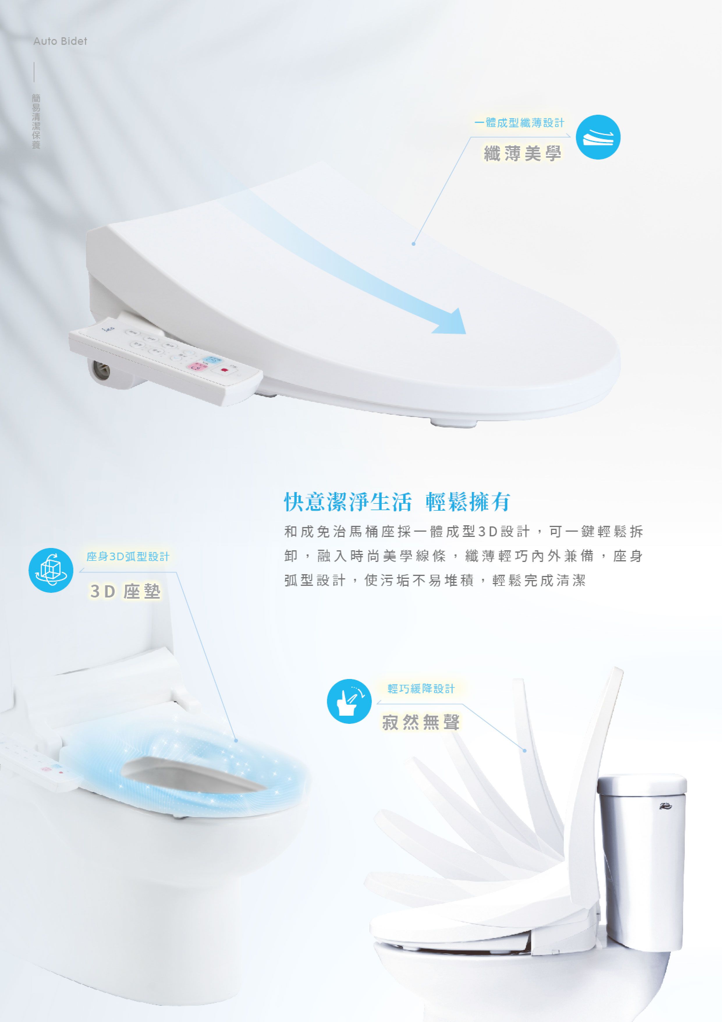 Auto Bidet一體成型纖薄設計纖薄美學座身3D弧型設計3D 座墊快意潔淨生活 輕鬆擁有和成免治馬桶座採一體成型3D設計,可一鍵輕鬆拆卸,融入時尚美學線條,纖薄輕巧內外兼備,座身弧型設計,使污垢不易堆積,輕鬆完成清潔輕巧緩降設計寂然無聲