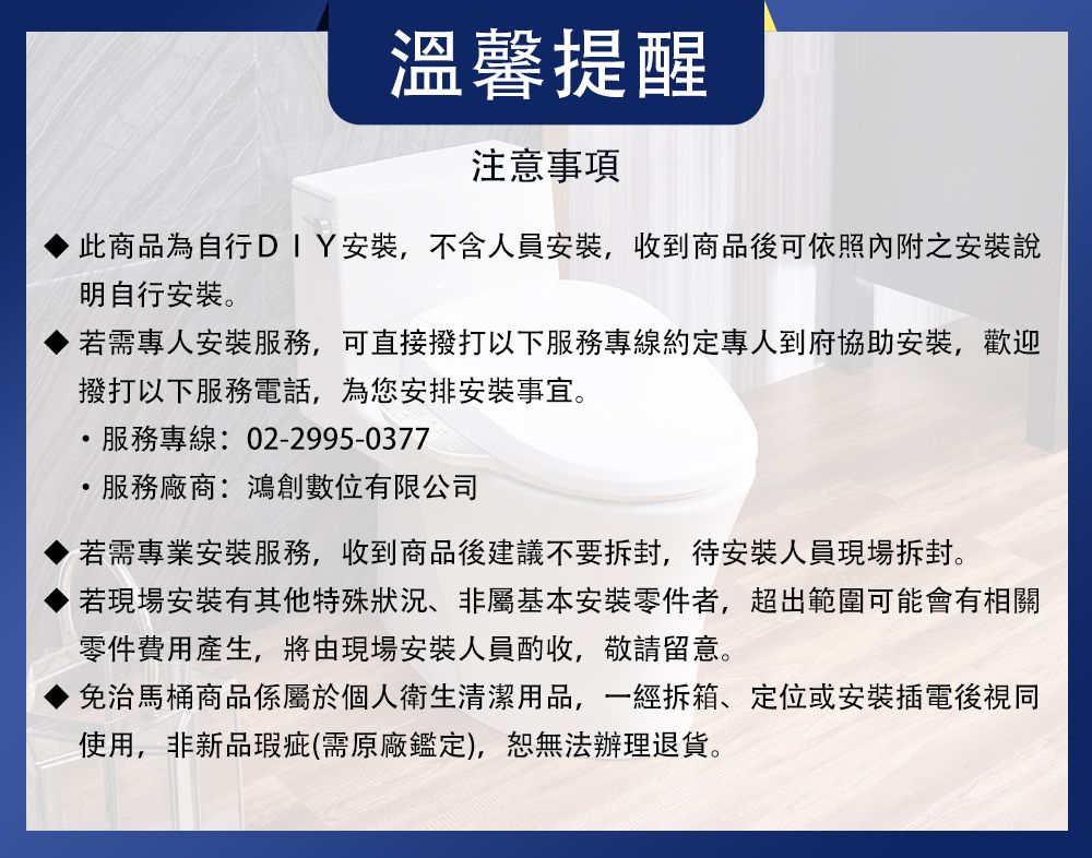 溫馨提醒注意事項此商品為自行DIY安裝,不含人員安裝,收到商品後可依照內附之安裝說明自行安裝。若需專人安裝服務,可直接撥打以下服務專線約定專人到府協助安裝,歡迎撥打以下服務電話,為您安排安裝事宜。服務專線:02-2995-0377服務廠商:鴻創數位有限公司若需專業安裝服務,收到商品後建議不要拆封,待安裝人員現場拆封。若現場安裝有其他特殊、非屬基本安裝零件者,超出範圍可能會有相關零件費用產生,將由現場安裝人員酌收,敬請留意。免治馬桶商品係屬於個人衛生清潔用品,一經拆箱、定位或安裝插電後視同使用,非新品瑕疵(需原廠鑑定),無法辦理退貨。