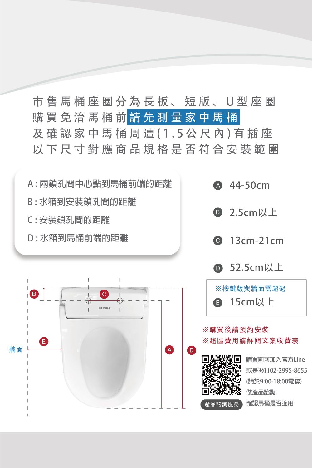 牆面市售馬桶座圈分為長板短版、U型座圈購買免治馬桶前請先測量家中馬桶及確認家中馬桶周遭(1.5公尺內有插座以下尺寸對應商品規格是否符合安裝範圍:兩鎖孔間中心點到馬桶前端的距離B:水箱到安裝鎖孔間的距離A 44-50cm 2.5cm以上:安裝鎖孔間的距離D: 水箱到馬桶前端的距離 13cm-21cmD 52.5cm以上※按鍵版與牆面需超過BCE15cm以上EKONKAAD※購買後請預約安裝※超區費用請詳閱文案收費表購買前可加入官方Line或是撥打02-2995-8655(請於9:00-18:00電)做產品諮詢產品諮詢服務確認馬桶是否適用