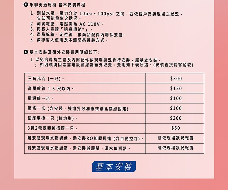 禾聯免治馬桶 基本安裝流程1. 測試水壓壓力介於10psi~100psi 之間並依客戶安裝現場之狀告知可能發生之狀況2.測試電壓需為 AC110V3.與客人宣達「退貨規範*」4.產品拆箱、定位後依商品配件零件安裝。5.教導客人使用及本體簡易拆裝方式。 基本安裝及額外安裝費用明細如下:1.以免治馬桶主體及內附配件依現場裝況進行安裝屬基本安裝。;如因環境因素需增設管線需額外收費費用如下表所述。(安裝直接對客酌收)三角凡而(只)。$300高壓軟管 1.5 尺以內。$150電源線一米。$100壓條一米(含安裝雙邊打矽利康或鑽孔螺絲固定)。$100插座更換一只(接地型)。$2003轉2電源轉換插頭一只。$50若安裝現場水壓過低,需安裝RO加壓馬達(含自動控制)。請依現場狀況報價若安裝現場水壓過高,需安裝減壓閥、漏水偵測器。請依現場狀況報價基本安裝,