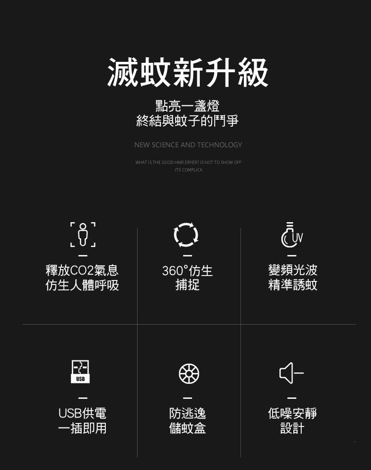 滅蚊新升級點亮一盞燈終結與蚊子的鬥爭NEW SCENCE AND TECHNOLOGYWHAT IS THE GOOD HAIR DRYER IS NOT TO SHOW OFFITS COMPLICA釋放CO2氣息360°仿生變頻光波仿生人體呼吸捕捉精準誘蚊USBIUSB供電防逃逸低噪安靜一插即用儲蚊盒設計
