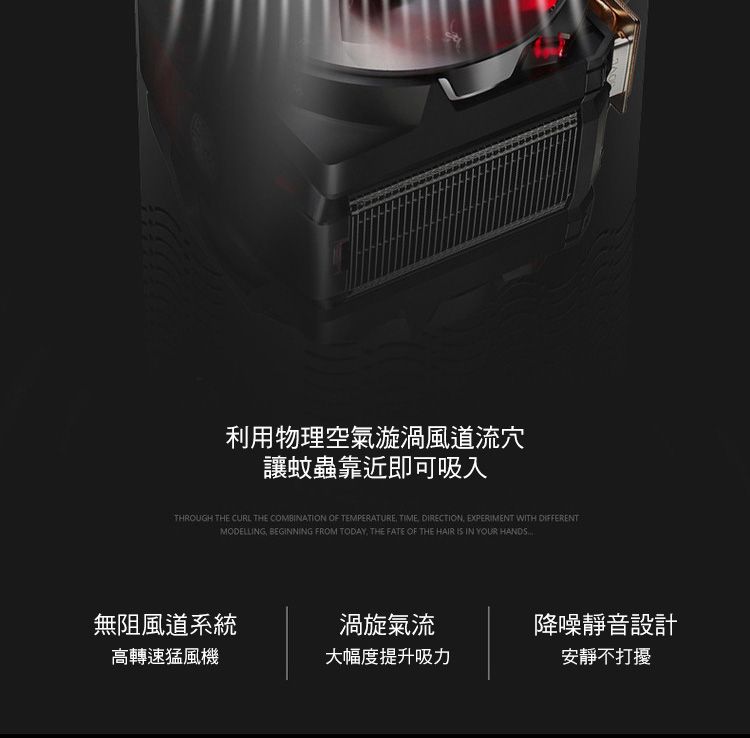 利用物理空氣漩渦風道流穴讓蚊蟲靠近即可吸入THROUGH THE CURL THE COMBINATION OF TEMPERATURE TIME DIRECTION EXPERIMENT WITH DIFFERENTMODELLING BEGINNING FROM TODAY THE FATE OF THE HAIR IS IN YOUR HANDS無阻風道系統渦旋氣流降噪靜音設計高轉速猛風機大幅度提升吸力安靜不打擾