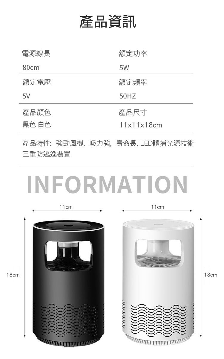 18cm電源線長80cm額定電壓5V產品顏色黑色 白色產品資訊額定功率5W額定頻率50HZ產品尺寸11x11x18cm產品特性:強勁風機,吸力強,壽命長, LED誘捕光源技術三重防逃逸裝置INFORMATION11cm11cm18cm