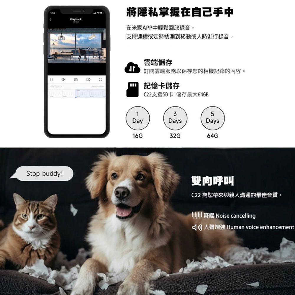Playback將隱私掌握在自己手中在米家APP中輕鬆回放錄音。支持連續或定時檢測到移動或時進行錄音。雲端儲存雲端服務以保存您的相機記錄的內容。 記憶卡儲存C22支援SD卡 儲存最大64GBStop buddy!135DayDaysDays16G32G64G雙向呼叫C22 為您帶來與親人溝通的最佳音質。 降噪 Noise cancelling人聲增強 Human voice enhancement
