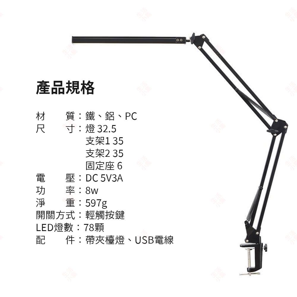 產品規格 質:鐵、鋁、PC寸:燈 32.5支架 35支架235固定座6電 壓:DC 5V3A功率:8w淨重:597g開關方式:輕觸按鍵LED燈數:78顆配件:帶夾檯燈、USB電線