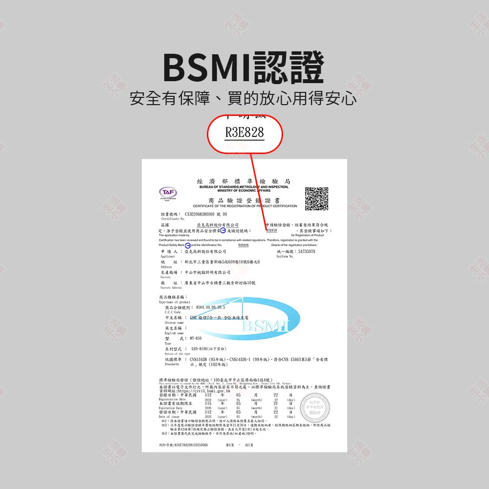 生活SMI認證安全有保障買的放心用得安心RE88TAF經濟部準檢局UREAU OF STANDARDS METROLOGY AND INSPECTIONMINISTRY OF ECONOMIC  登證書CERTIFICATE OF THE REGISTRATION OF  CERTIFICATION證書號碼 C3E0682869 號 00 據亞克高科股份有限公司申請驗證經審查結果符合定准予登錄並使用商品安全標 及識別號碼The   其登錄事項下                           申請亞克高科股份有限公司 新北市三重區重新路5段609巷0號6樓之6生產場  中山市照明有限公司      統一編號:5735079 址:廣東省中山市古鎮曹三觀音新村路10號 商品種類名稱:  商品分類號列: 8504  中文名稱:  2合一款:Qi無線充電 英文名稱:  式: MT-856Type系列型式: LED-8196空白  the 據標準: 13438 95版CNS14336-1 99版、符合CNS 15663第5「含有標示」規定102版標準檢驗局發證發地址:臺北市中正區濟南路1段4號)     the  4        100)證書以電子文件行之所載內容若有不符之處以標準檢驗局系統登錄資料為主查詢證書資料網址:https:登錄日期:中華民國2B  ) )22)本證書有效期限至 年B 發證日期:中華民國112) 05年)21(day)0522 of () 05()22(day):本證書驗證登錄商品口人本證書名義人相同2:年度商品驗證登錄年費繳納期限為11日逾期未繳納者經限期繳納期未繳納,即依品檢驗第42第7款規定廢止驗證登錄,並次年度1月1日起3:本證書僅代表完成檢驗程序不作為其他(如產地)。列印序號:生活