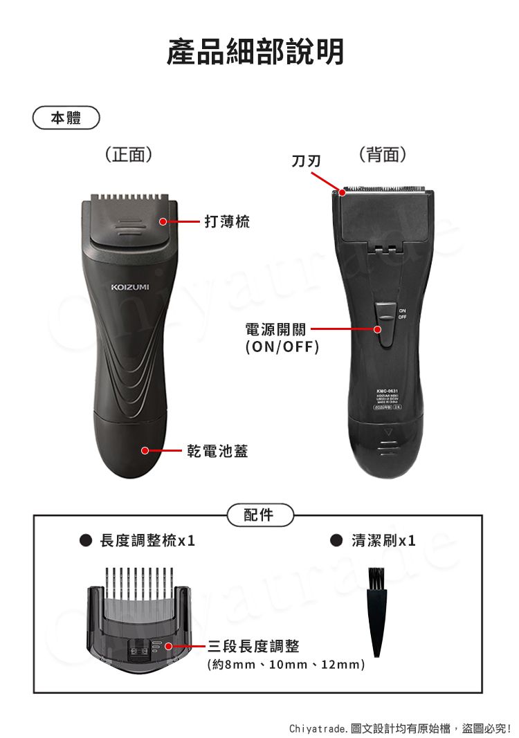 本體正面IZUMI產品細部說明打薄梳乾電池蓋(背面)刀刃電源開關O(/OFF)() KON配件長度調整梳清潔刷x1三段長度調整(約8mm、10mm、12mm)Chiyatrade. 圖文設計均有原始檔,盜圖必究!