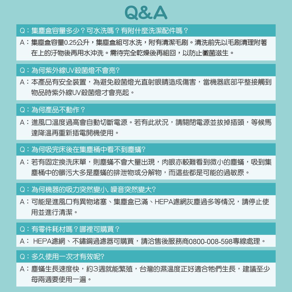 Q&AQ:集塵盒容量多少?可水洗嗎?有附什麼洗潔配件嗎?A:集塵盒容量0.25公升,集塵盒組可水洗,附有清潔毛刷清洗前先以毛刷清理附著在上的後再用水沖洗。需待完全乾燥後再組回,以防止黴菌滋生。Q:為何紫外線UV殺菌燈不會亮?A:本產品有安全裝置,為避免殺菌燈光直射眼睛造成傷害,當機器底部平整接觸到物品時紫外線UV殺菌燈才會亮起。Q:為何產品不動作?A:進風口溫度過高會自動切斷電源。若有此狀況,請關閉電源並拔掉插頭,等候馬達降溫再重新插電開機使用。Q:為何吸完床後在集塵桶中看不到塵蟎?A:若有固定換洗床單,則塵蟎不會大量出現,肉眼亦較難看到微小的塵蟎,吸到集塵桶中的髒污大多是塵蟎的排泄物或分解物,而這些都是可能的過敏原。Q:為何機器的吸力突然變小,噪音突然變大?A:可能是進風口有異物堵塞、集塵盒已滿、HEPA濾網灰塵過多等情況,請停止使用並進行清潔。Q:有零件耗材嗎?哪裡可購買?A:HEPA濾網、不鏽鋼過濾器可購買,請洽售後服務商0800-008-598專線處理。Q:多久使用一次才有效呢?A:塵蟎生長速度快,約3週就能繁殖,台灣的濕溫度正好適合牠們生長,建議至少每兩週要使用一遍。