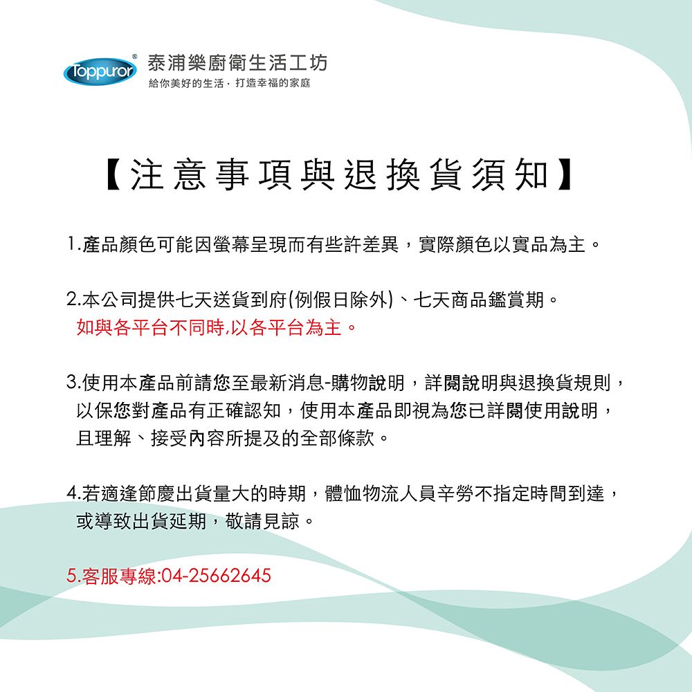 Toppuror泰浦樂廚衛生活工坊給你美好的生活打造幸福的家庭【注意事項與退換貨須知】1.產品顏色可能因呈現而有些許差異,實際顏色以實品為主。2.本公司提供七天送貨到府(例假日除外)、七天商品鑑賞期。如與各平台不同時,以各平台為主。3.使用本產品前請您至最新消息-購物說明,詳閱說明與退換貨規則,以保您對產品有正確認知,使用本產品即視為您已詳閱使用說明,且理解、接受內容所提及的全部條款。4.若適逢節慶出貨量大的時期,體恤物流人員辛勞不指定時間到達,或導致出貨延期,敬請見諒。5.客服專線:04-25662645